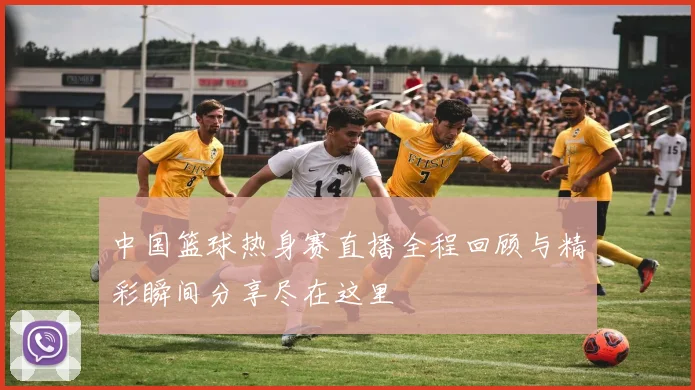 中国篮球热身赛直播全程回顾与精彩瞬间分享尽在这里