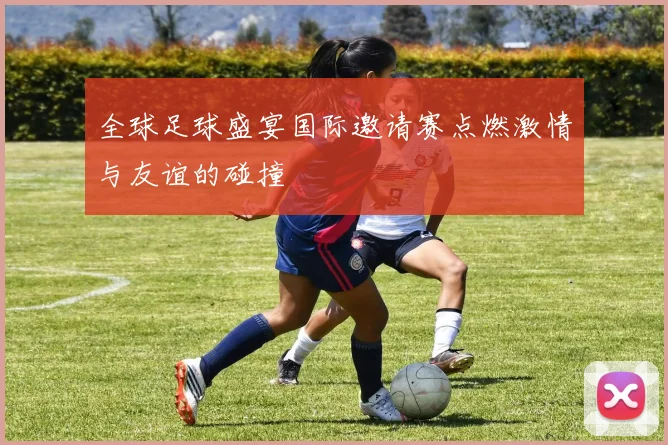 全球足球盛宴国际邀请赛点燃激情与友谊的碰撞
