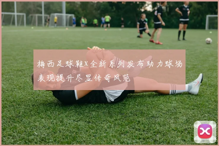 梅西足球鞋x全新系列发布助力球场表现提升尽显传奇风范