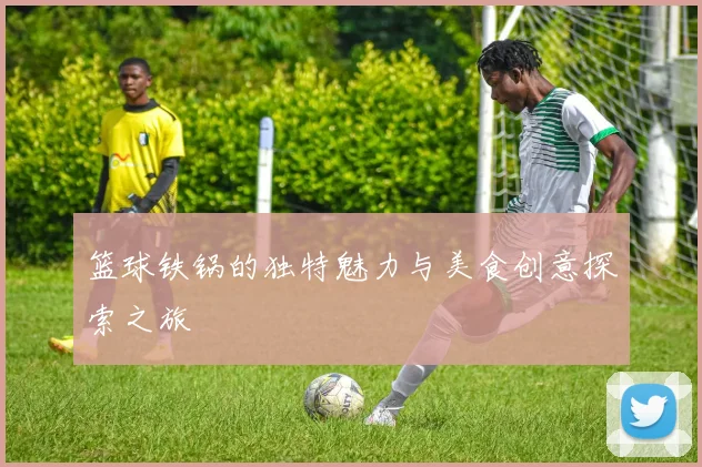 篮球铁锅的独特魅力与美食创意探索之旅