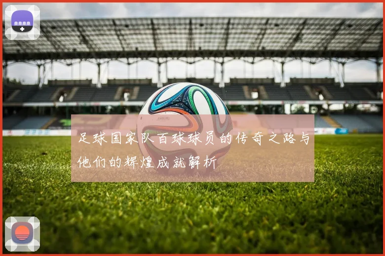 足球国家队百球球员的传奇之路与他们的辉煌成就解析